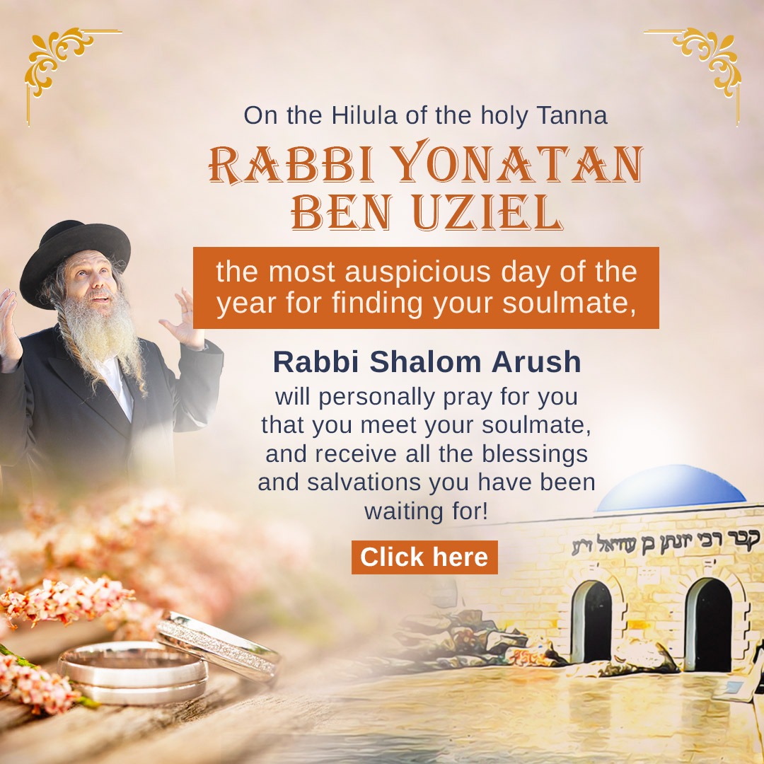 For generations, Jews have traveled to the kever of Rabbi Yonatan Ben Uziel in Amuka to pray for their soulmate and other heartfelt salvations. In honor of the Hilula of this holy Tanna, Rabbi Shalom Arush will be praying for those seeking their zivug, blessings, and breakthroughs. If finding your soulmate is your prayer, this is a powerful opportunity to have your name included in these special tefillot. May Hashem open the right doors at the right time and lead each person to their destined match. ❤️ https://breslev.com/lp/5230879/ https://wa.me/972524560281