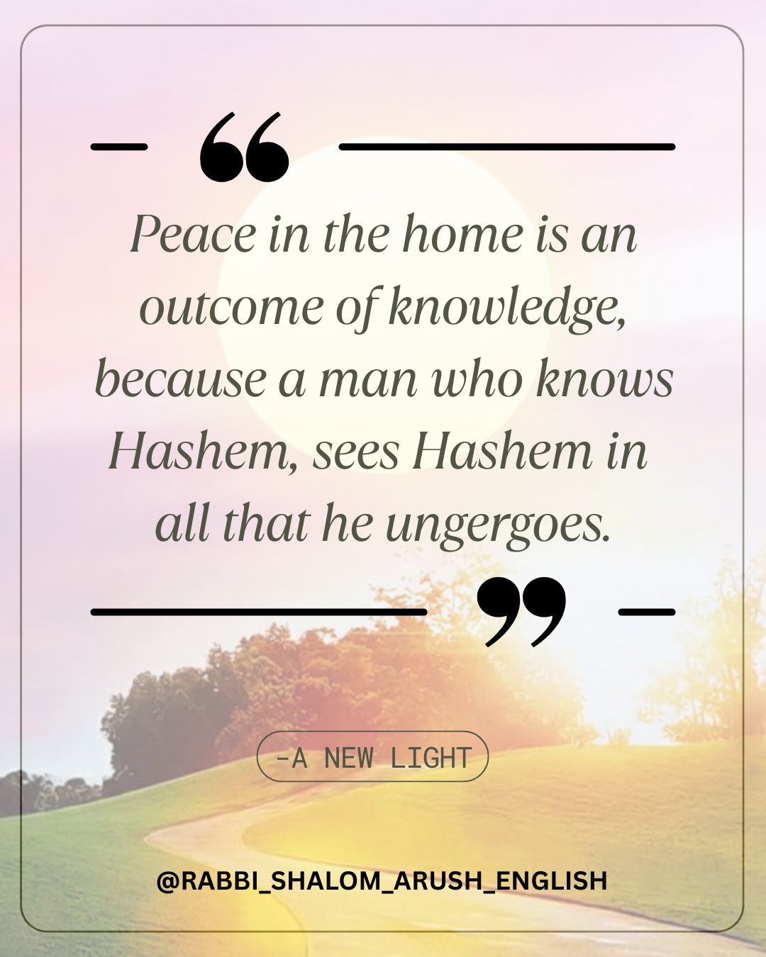 When someone knows that everything comes only from Hashem, he does not grow angry, because no one is doing anything to him. He looks at everything as being what Hashem wants, finds Hashem at every moment, and understands what Hashem is showing him. The purpose of learning Torah is to know Hashem. The purpose of life is to attain knowledge, because through that knowledge we can complete all that we lack in life. Therefore, we ask Hashem to graciously give us knowledge. —— This message is from the book, A New Light, to continue reading and to find it online along with many great others please visit breslev.com