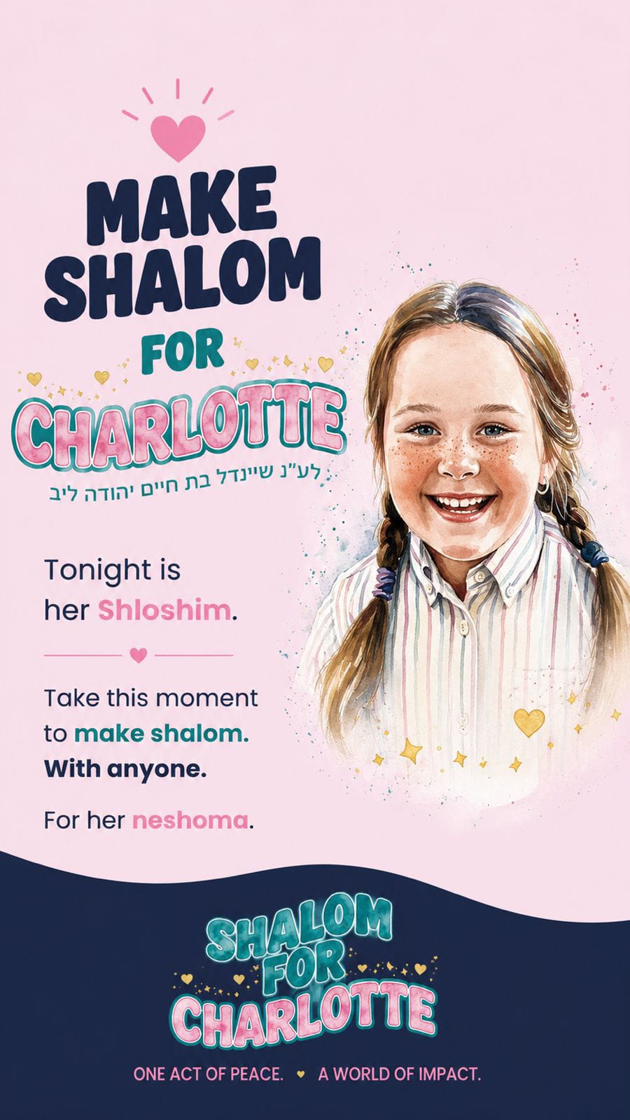 *Tonight is Charlotte Herzberg’s A”H Shloshim.* In just 30 days, thousands of people have done something they never thought they could. They've made the phone call. Sent the text. Let go of years of hurt. Repaired relationships they thought were beyond repair. All because of one little girl. Tonight, in honor of **לע״נ שיינדל בת חיים יהודה ליב**, take the opportunity to make shalom with someone. Whether it's a family member, a friend, a neighbor, or anyone you've been carrying a grudge against. One act of peace can change far more than you know. May it be a zechus for Charlotte's neshama. 💙 You can make the Shalom pledge and leave message for the Herzberg family here: https://bit.ly/shalomforcharlotte _Join Meaningful Minute_ https://chat.whatsapp.com/CknDJXt5goQ7wntsuecmQk