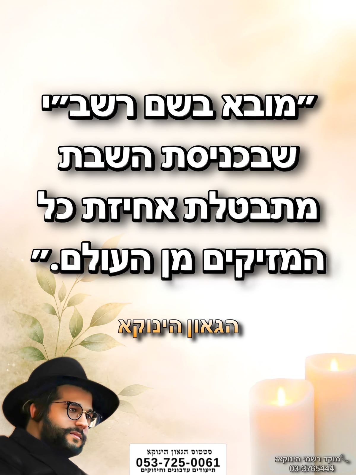 *״מובא בשם רשב״י שבכניסת השבת מתבטלת אחיזת כל המזיקים מן העולם.״* 🎯```להצטרפות לקבוצת הווטסאפ - לעדכונים על זמני השיעורים ודברי תורה``` https://chat.whatsapp.com/GvSvQZEh9ke4TIuJaZiZHf?mode=gi_t 📲*להצטרפות לסטטוס הגאון הינוקא* https://wa.me/message/DLM5BAZF3GOCI1 📞למוקד הטלפוני-033765444