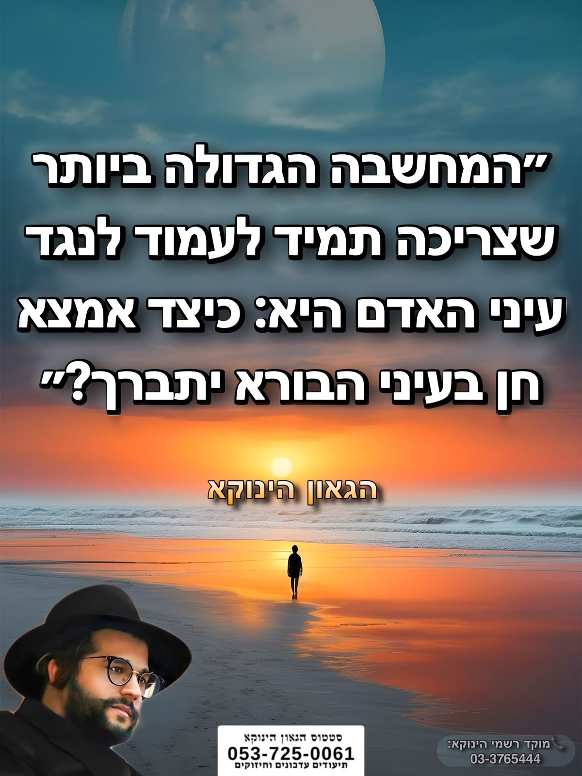 *״המחשבה הגדולה ביותר שצריכה תמיד לעמוד לנגד עיני האדם היא: כיצד אמצא חן בעיני הבורא יתברך?״* 🎯```להצטרפות לקבוצת הווטסאפ - לעדכונים על זמני השיעורים ודברי תורה``` https://chat.whatsapp.com/GvSvQZEh9ke4TIuJaZiZHf?mode=gi_t 📲*להצטרפות לסטטוס הגאון הינוקא* https://wa.me/message/DLM5BAZF3GOCI1 📞למוקד הטלפוני-033765444